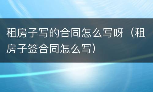 租房子写的合同怎么写呀（租房子签合同怎么写）