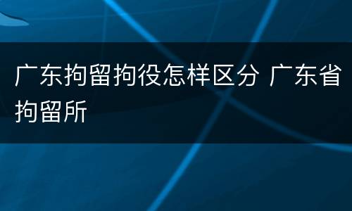 广东拘留拘役怎样区分 广东省拘留所