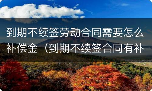 到期不续签劳动合同需要怎么补偿金（到期不续签合同有补偿吗）