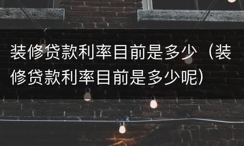 装修贷款利率目前是多少（装修贷款利率目前是多少呢）