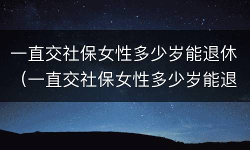 一直交社保女性多少岁能退休（一直交社保女性多少岁能退休了）
