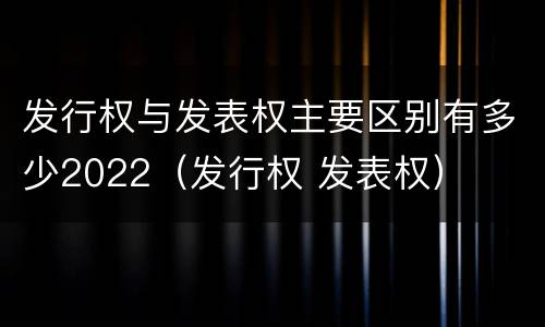 发行权与发表权主要区别有多少2022（发行权 发表权）