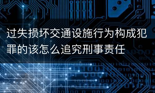 过失损坏交通设施行为构成犯罪的该怎么追究刑事责任