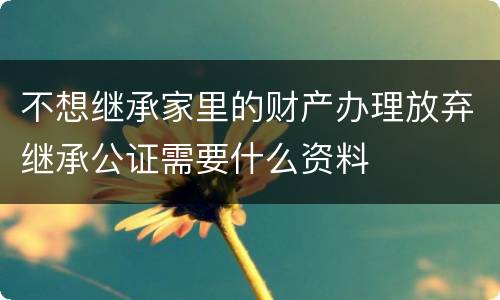 不想继承家里的财产办理放弃继承公证需要什么资料