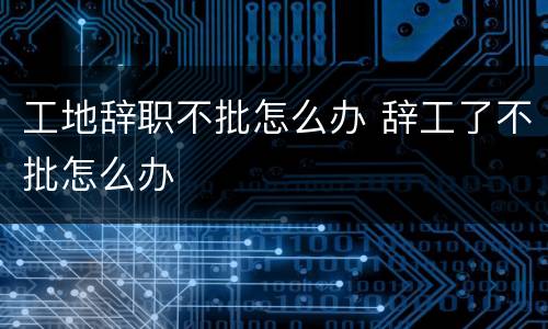 工地辞职不批怎么办 辞工了不批怎么办