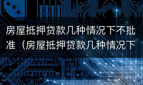 房屋抵押贷款几种情况下不批准（房屋抵押贷款几种情况下不批准放款）