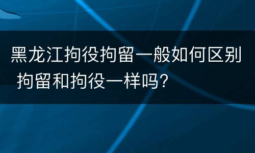 黑龙江拘役拘留一般如何区别 拘留和拘役一样吗?