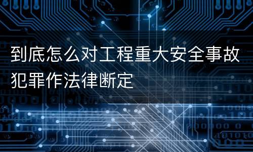 到底怎么对工程重大安全事故犯罪作法律断定