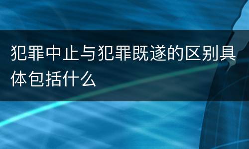 犯罪中止与犯罪既遂的区别具体包括什么