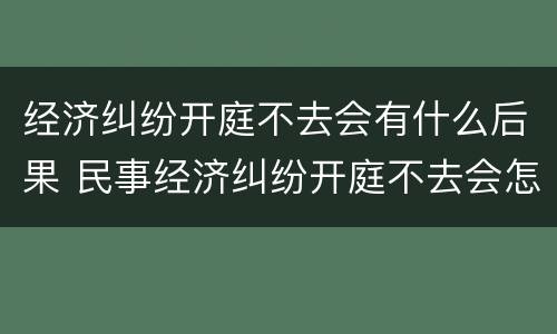 经济纠纷开庭不去会有什么后果 民事经济纠纷开庭不去会怎么样?
