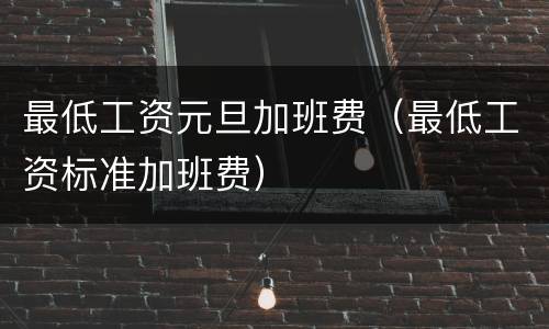 最低工资元旦加班费（最低工资标准加班费）