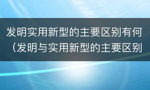 发明实用新型的主要区别有何（发明与实用新型的主要区别）