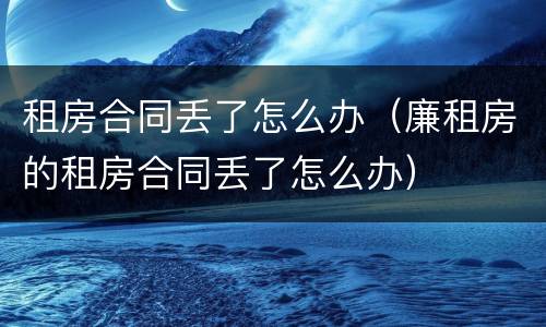 租房合同丢了怎么办（廉租房的租房合同丢了怎么办）
