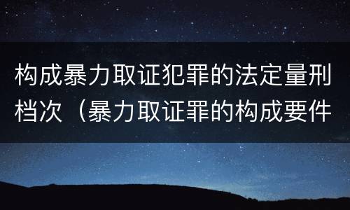 构成暴力取证犯罪的法定量刑档次（暴力取证罪的构成要件）