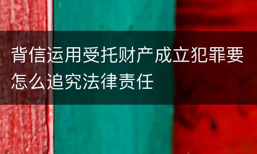 背信运用受托财产成立犯罪要怎么追究法律责任
