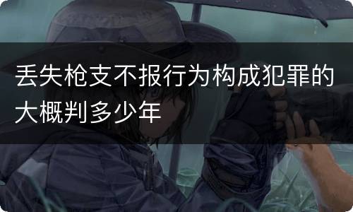 丢失枪支不报行为构成犯罪的大概判多少年