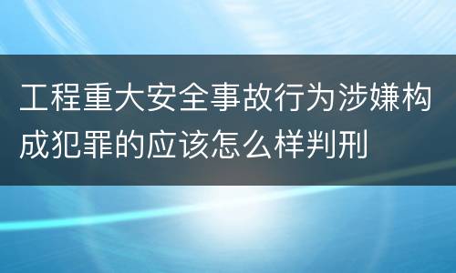 工程重大安全事故行为涉嫌构成犯罪的应该怎么样判刑