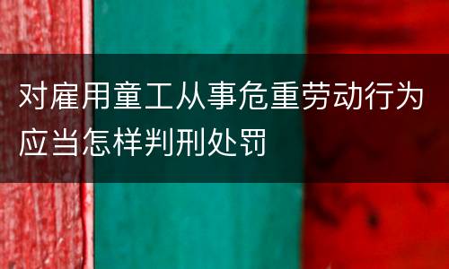 对雇用童工从事危重劳动行为应当怎样判刑处罚