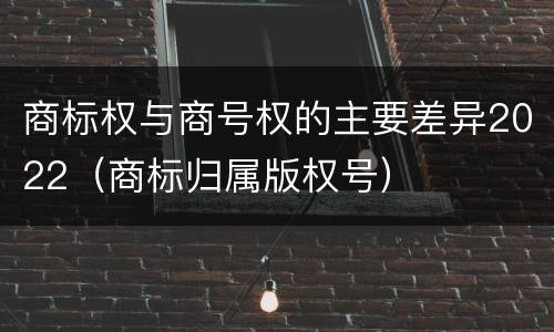 商标权与商号权的主要差异2022（商标归属版权号）