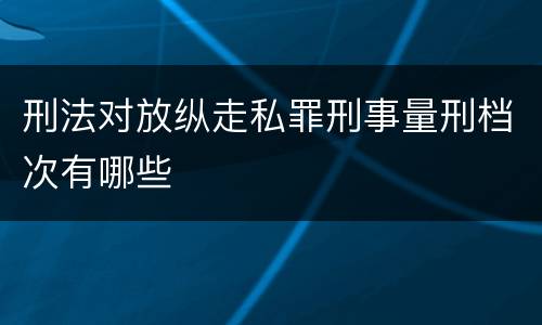 刑法对放纵走私罪刑事量刑档次有哪些