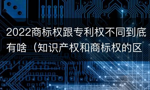 2022商标权跟专利权不同到底有啥（知识产权和商标权的区别）