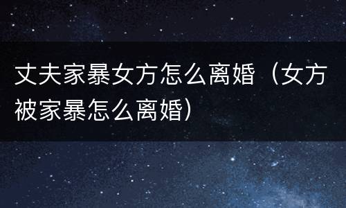 丈夫家暴女方怎么离婚（女方被家暴怎么离婚）