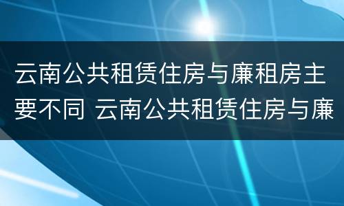 云南公共租赁住房与廉租房主要不同 云南公共租赁住房与廉租房主要不同之处