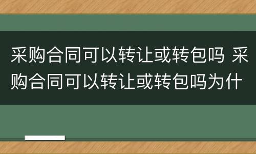 采购合同可以转让或转包吗 采购合同可以转让或转包吗为什么