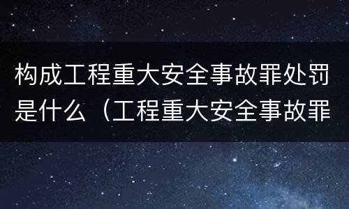 构成工程重大安全事故罪处罚是什么（工程重大安全事故罪的处罚）