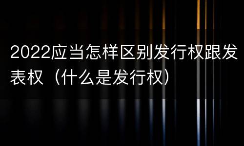 2022应当怎样区别发行权跟发表权（什么是发行权）