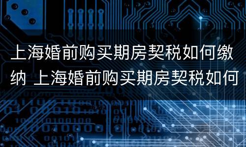 上海婚前购买期房契税如何缴纳 上海婚前购买期房契税如何缴纳的