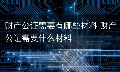 财产公证需要有哪些材料 财产公证需要什么材料