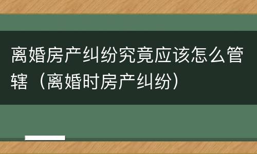 离婚房产纠纷究竟应该怎么管辖（离婚时房产纠纷）