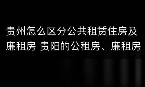 贵州怎么区分公共租赁住房及廉租房 贵阳的公租房、廉租房在什么地方?