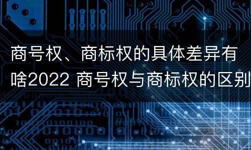 商号权、商标权的具体差异有啥2022 商号权与商标权的区别