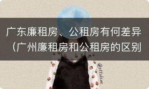 广东廉租房、公租房有何差异（广州廉租房和公租房的区别）