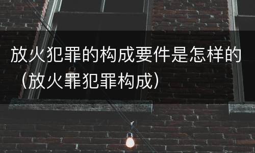 放火犯罪的构成要件是怎样的（放火罪犯罪构成）