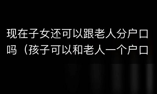 现在子女还可以跟老人分户口吗（孩子可以和老人一个户口吗）