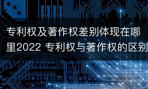 专利权及著作权差别体现在哪里2022 专利权与著作权的区别与联系