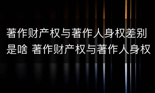 著作财产权与著作人身权差别是啥 著作财产权与著作人身权差别是啥