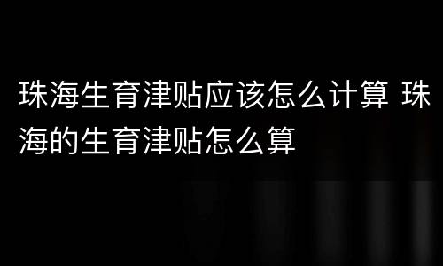 珠海生育津贴应该怎么计算 珠海的生育津贴怎么算