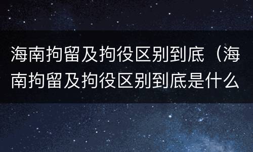 海南拘留及拘役区别到底（海南拘留及拘役区别到底是什么）
