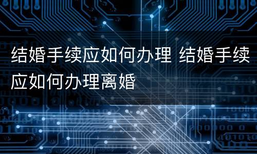 结婚手续应如何办理 结婚手续应如何办理离婚