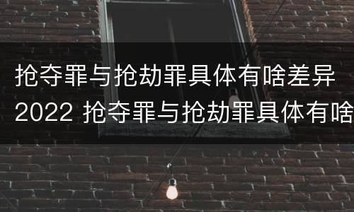 抢夺罪与抢劫罪具体有啥差异2022 抢夺罪与抢劫罪具体有啥差异2022年