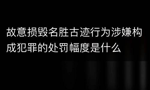故意损毁名胜古迹行为涉嫌构成犯罪的处罚幅度是什么