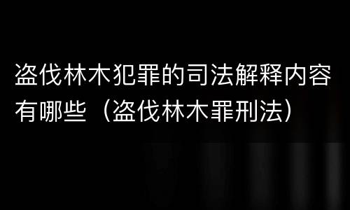 盗伐林木犯罪的司法解释内容有哪些（盗伐林木罪刑法）