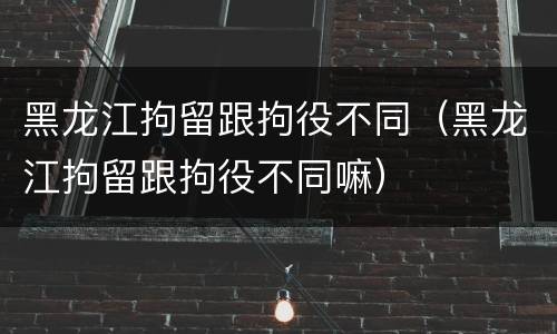 黑龙江拘留跟拘役不同（黑龙江拘留跟拘役不同嘛）