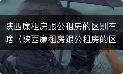 陕西廉租房跟公租房的区别有啥（陕西廉租房跟公租房的区别有啥不同）