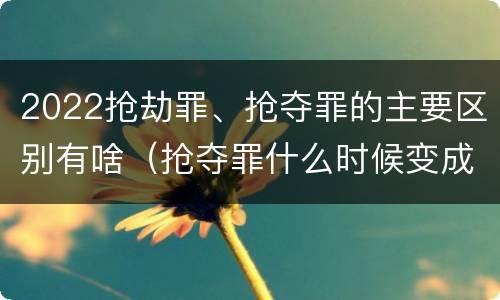 2022抢劫罪、抢夺罪的主要区别有啥（抢夺罪什么时候变成抢劫罪）