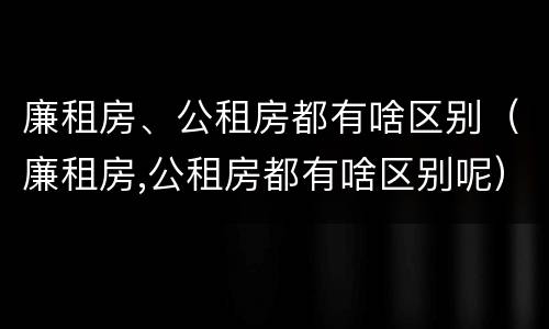廉租房、公租房都有啥区别（廉租房,公租房都有啥区别呢）